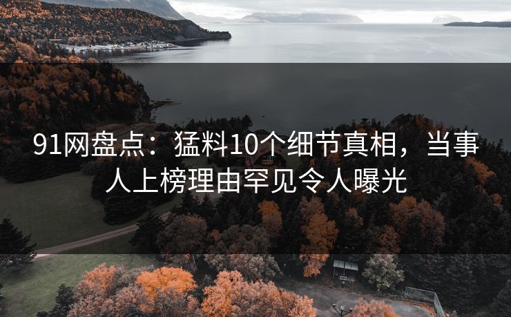 91网盘点：猛料10个细节真相，当事人上榜理由罕见令人曝光