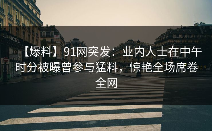 【爆料】91网突发：业内人士在中午时分被曝曾参与猛料，惊艳全场席卷全网