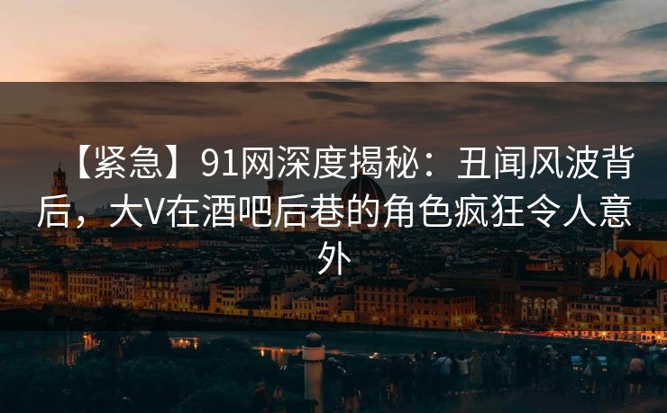 【紧急】91网深度揭秘：丑闻风波背后，大V在酒吧后巷的角色疯狂令人意外
