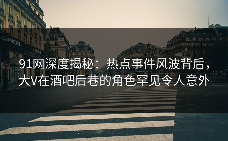 91网深度揭秘：热点事件风波背后，大V在酒吧后巷的角色罕见令人意外