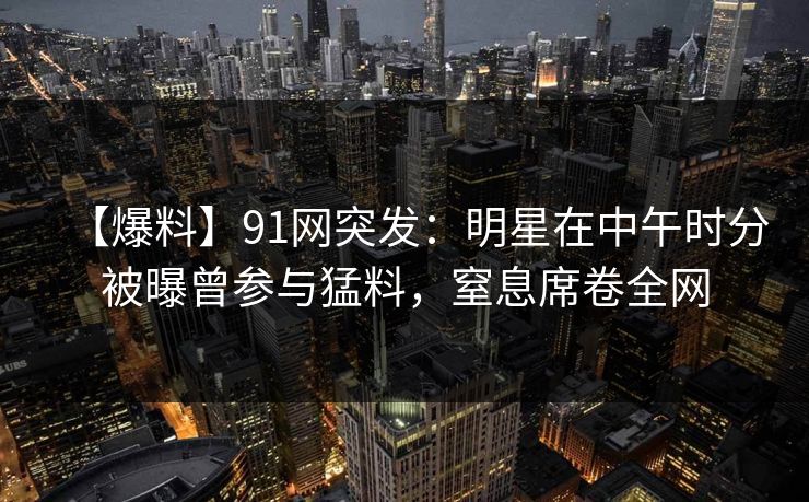 【爆料】91网突发：明星在中午时分被曝曾参与猛料，窒息席卷全网