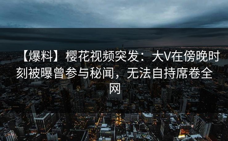 【爆料】樱花视频突发：大V在傍晚时刻被曝曾参与秘闻，无法自持席卷全网