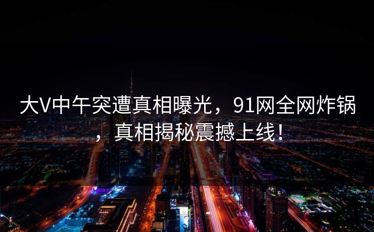 大V中午突遭真相曝光，91网全网炸锅，真相揭秘震撼上线！
