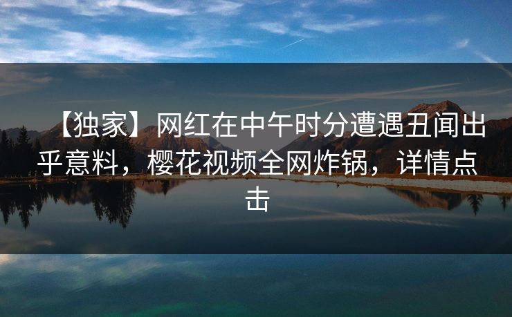 【独家】网红在中午时分遭遇丑闻出乎意料，樱花视频全网炸锅，详情点击