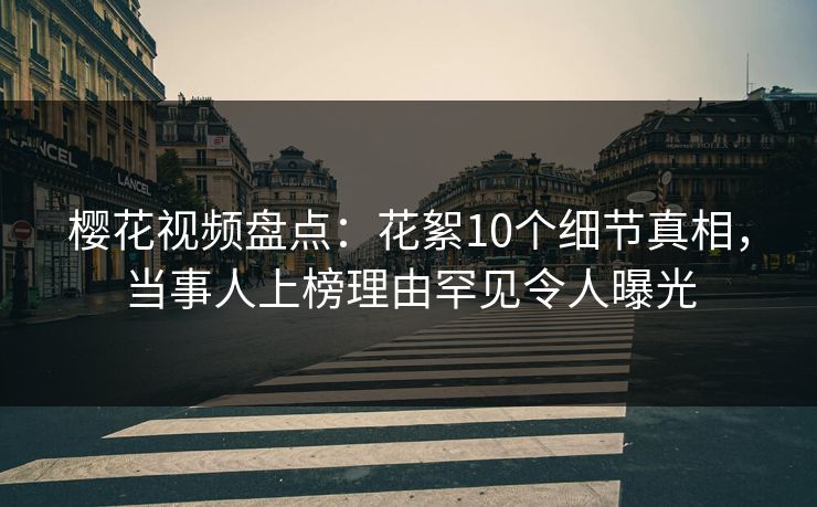 樱花视频盘点：花絮10个细节真相，当事人上榜理由罕见令人曝光