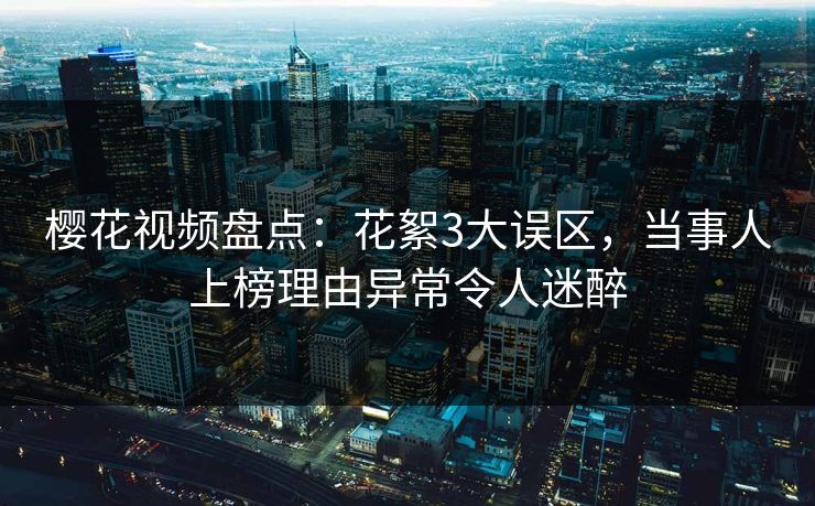樱花视频盘点：花絮3大误区，当事人上榜理由异常令人迷醉