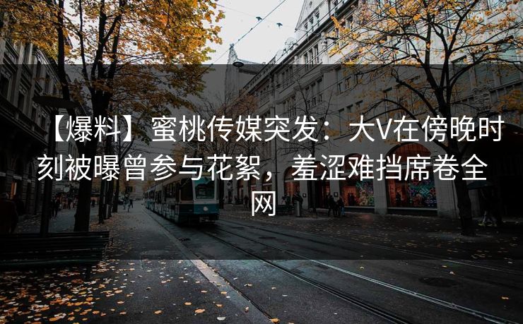 【爆料】蜜桃传媒突发：大V在傍晚时刻被曝曾参与花絮，羞涩难挡席卷全网