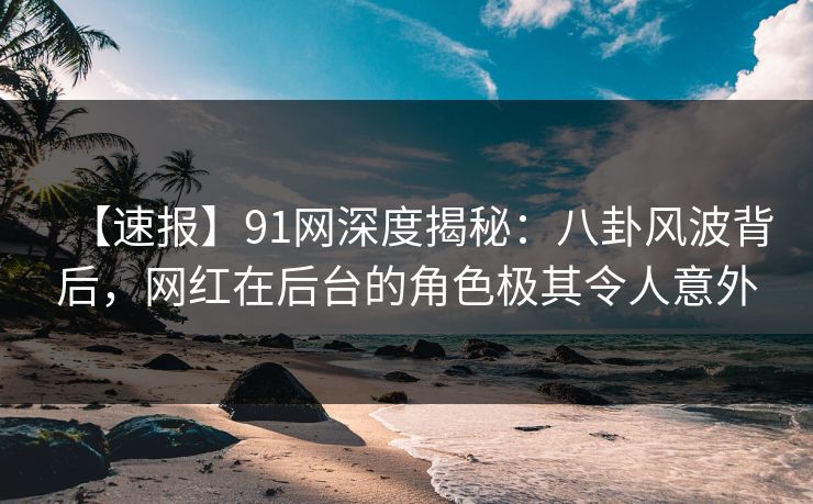 【速报】91网深度揭秘：八卦风波背后，网红在后台的角色极其令人意外