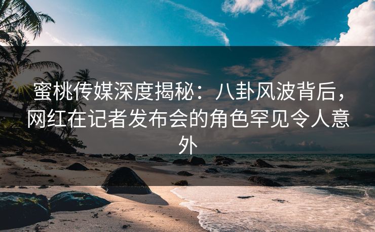 蜜桃传媒深度揭秘：八卦风波背后，网红在记者发布会的角色罕见令人意外