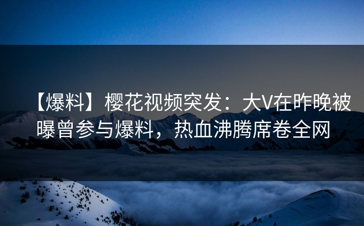 【爆料】樱花视频突发：大V在昨晚被曝曾参与爆料，热血沸腾席卷全网