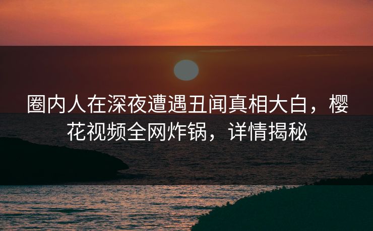 圈内人在深夜遭遇丑闻真相大白，樱花视频全网炸锅，详情揭秘