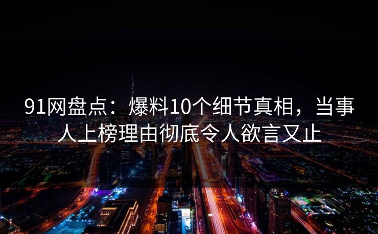 91网盘点：爆料10个细节真相，当事人上榜理由彻底令人欲言又止