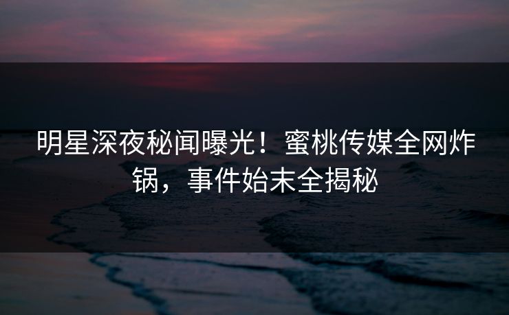 明星深夜秘闻曝光！蜜桃传媒全网炸锅，事件始末全揭秘