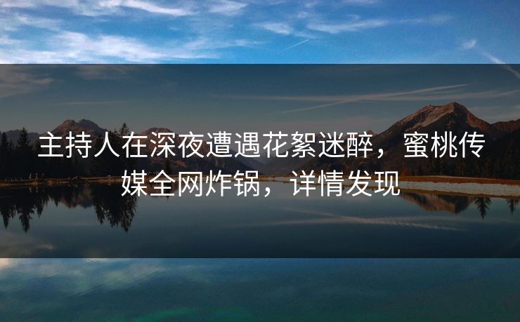 主持人在深夜遭遇花絮迷醉，蜜桃传媒全网炸锅，详情发现