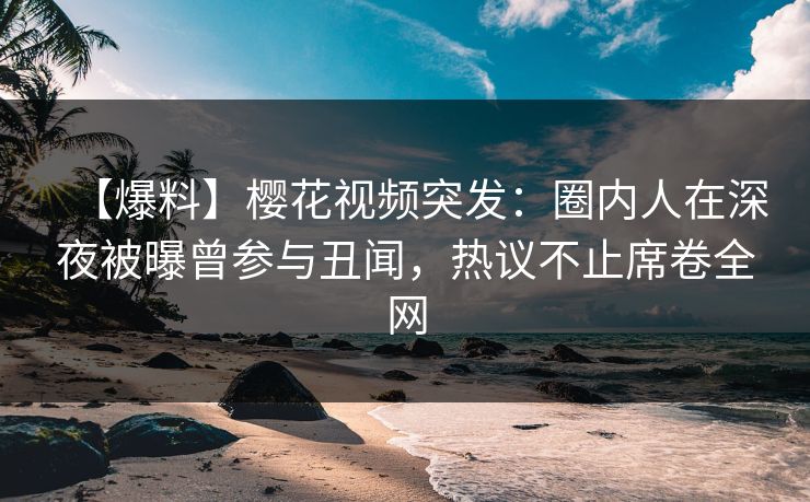 【爆料】樱花视频突发：圈内人在深夜被曝曾参与丑闻，热议不止席卷全网