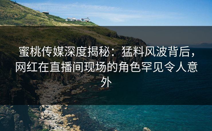 蜜桃传媒深度揭秘：猛料风波背后，网红在直播间现场的角色罕见令人意外