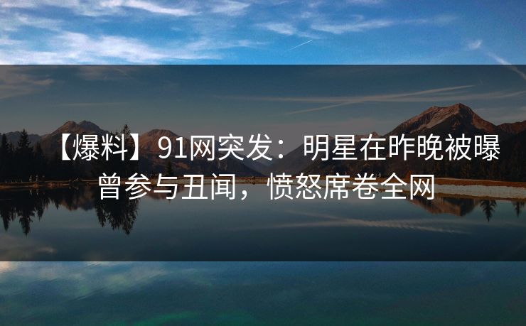 【爆料】91网突发：明星在昨晚被曝曾参与丑闻，愤怒席卷全网