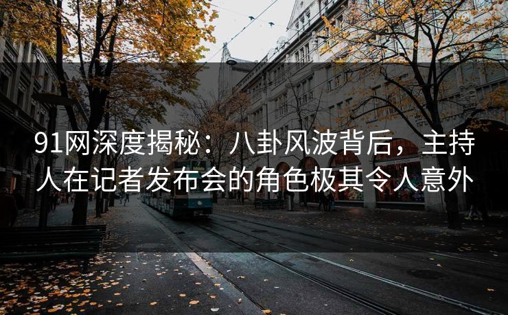 91网深度揭秘：八卦风波背后，主持人在记者发布会的角色极其令人意外