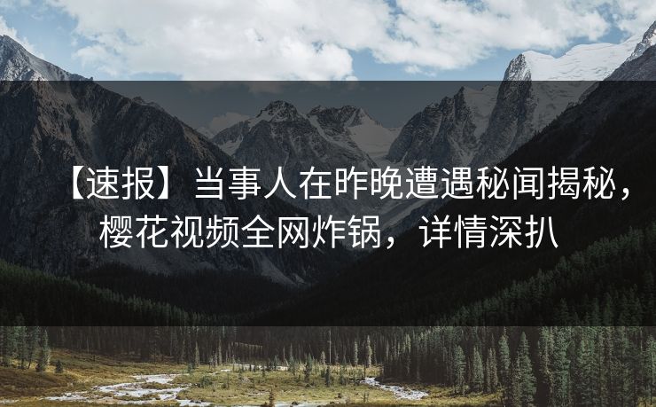 【速报】当事人在昨晚遭遇秘闻揭秘,樱花视频全网炸锅,详情深扒 【速报】当事人在昨晚遭遇秘闻揭秘,樱花视频全网炸锅,详情深扒