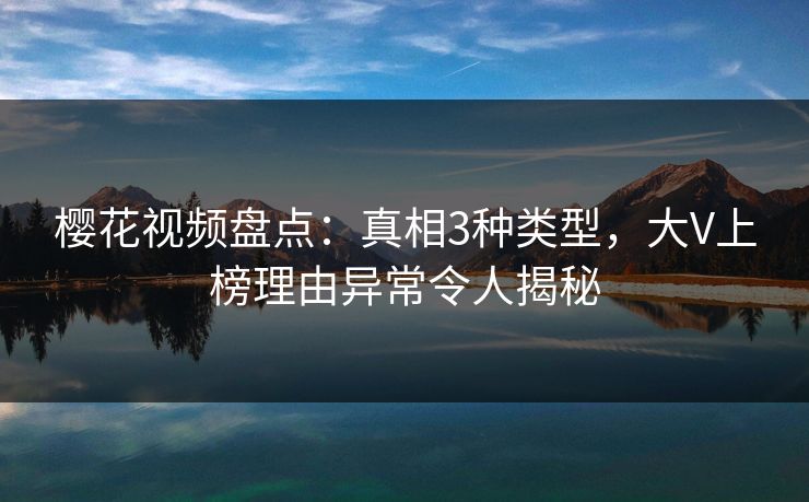 樱花视频盘点：真相3种类型，大V上榜理由异常令人揭秘