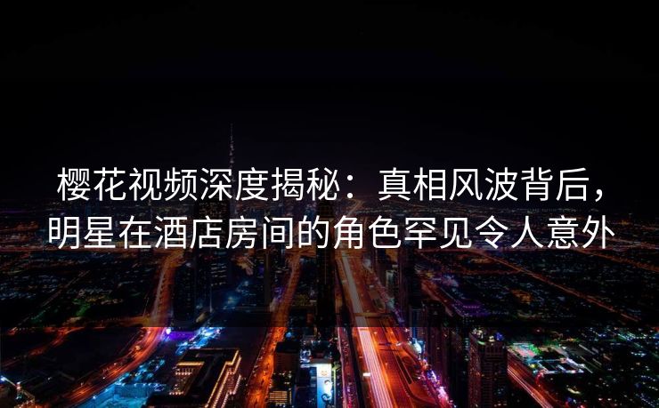 樱花视频深度揭秘：真相风波背后，明星在酒店房间的角色罕见令人意外