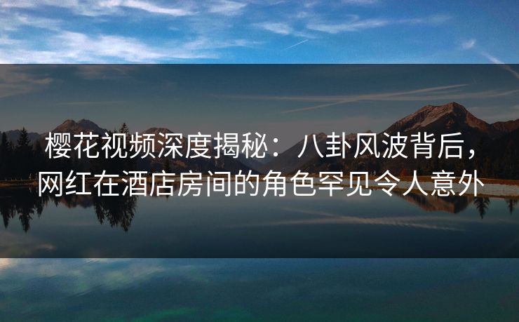 樱花视频深度揭秘：八卦风波背后，网红在酒店房间的角色罕见令人意外