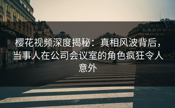 樱花视频深度揭秘：真相风波背后，当事人在公司会议室的角色疯狂令人意外