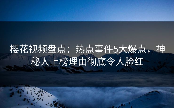樱花视频盘点：热点事件5大爆点，神秘人上榜理由彻底令人脸红