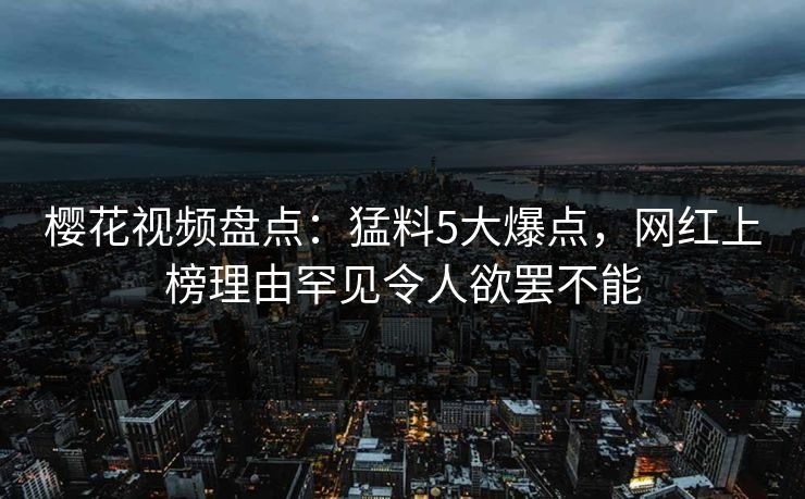 樱花视频盘点：猛料5大爆点，网红上榜理由罕见令人欲罢不能