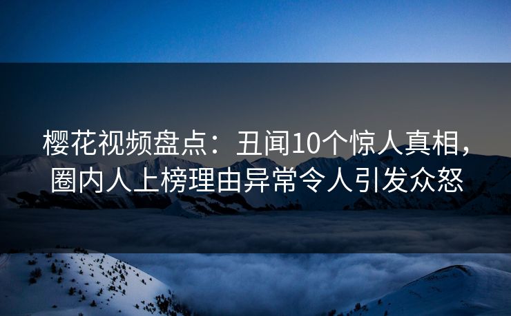 樱花视频盘点：丑闻10个惊人真相，圈内人上榜理由异常令人引发众怒