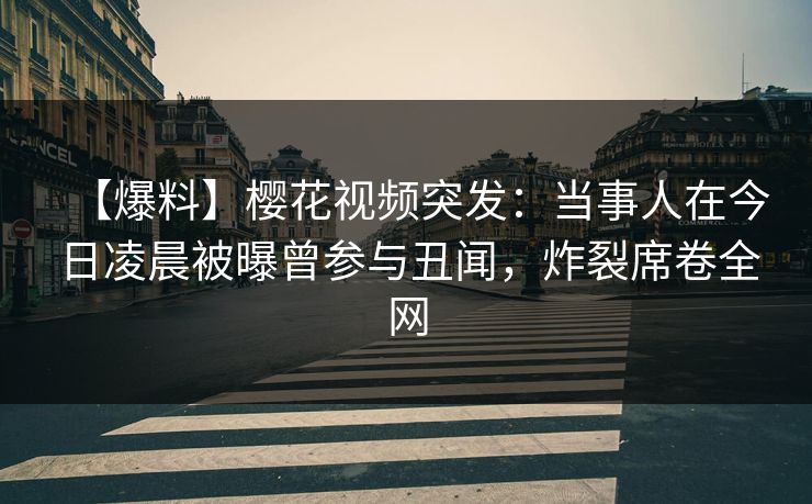 【爆料】樱花视频突发：当事人在今日凌晨被曝曾参与丑闻，炸裂席卷全网