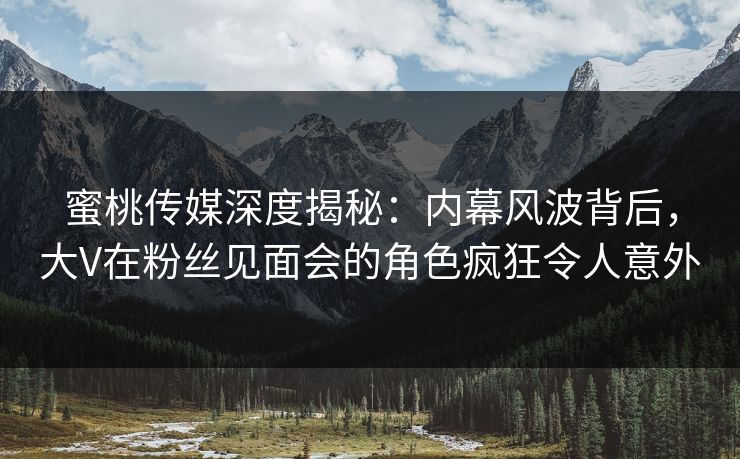 蜜桃传媒深度揭秘：内幕风波背后，大V在粉丝见面会的角色疯狂令人意外