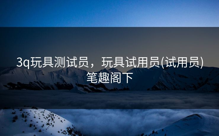 3q玩具测试员，玩具试用员(试用员)笔趣阁下