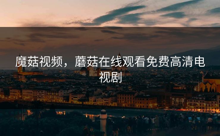 魔菇视频，蘑菇在线观看免费高清电视剧