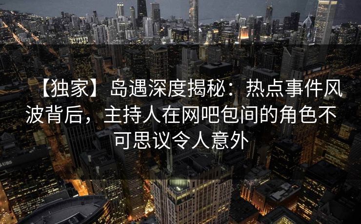 【独家】岛遇深度揭秘：热点事件风波背后，主持人在网吧包间的角色不可思议令人意外