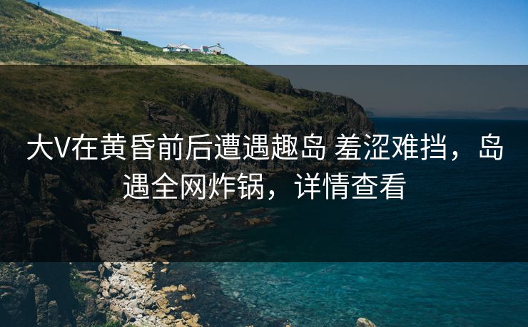 大V在黄昏前后遭遇趣岛 羞涩难挡，岛遇全网炸锅，详情查看