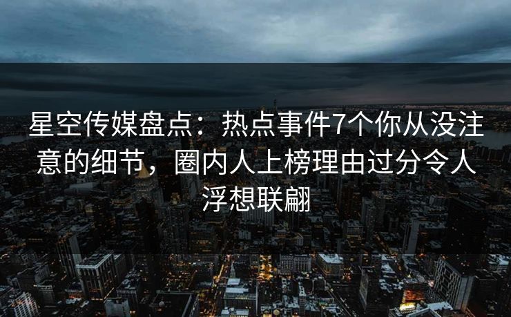 星空传媒盘点：热点事件7个你从没注意的细节，圈内人上榜理由过分令人浮想联翩