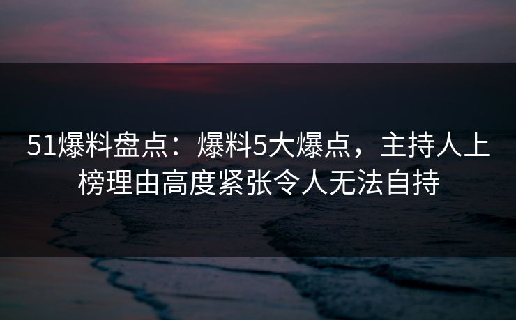 51爆料盘点：爆料5大爆点，主持人上榜理由高度紧张令人无法自持