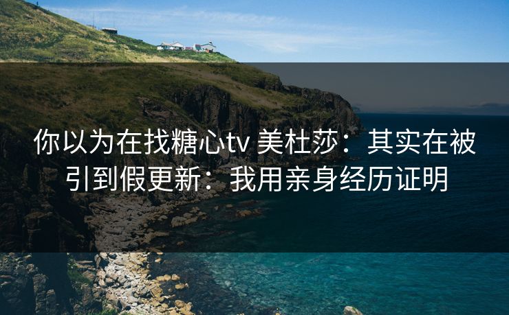 你以为在找糖心tv 美杜莎：其实在被引到假更新：我用亲身经历证明