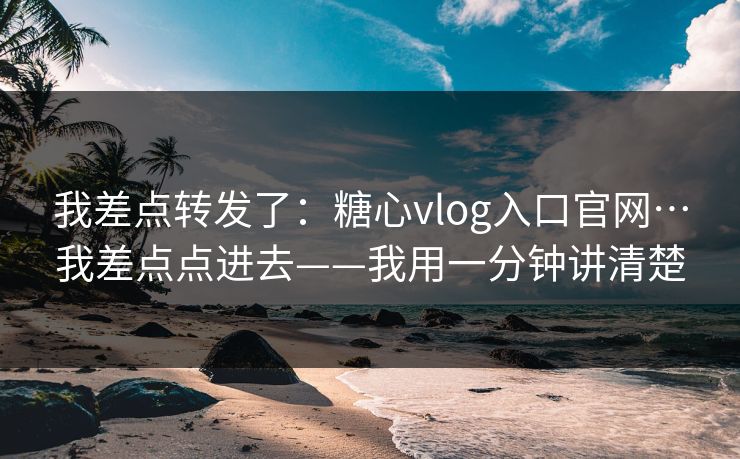 我差点转发了：糖心vlog入口官网…我差点点进去——我用一分钟讲清楚