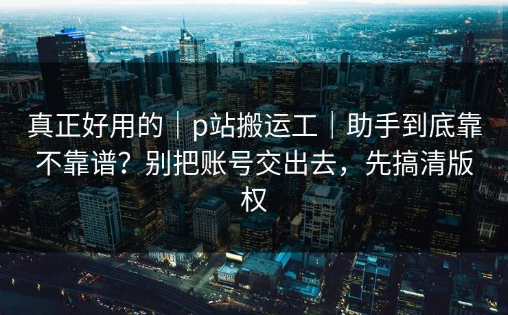 真正好用的｜p站搬运工｜助手到底靠不靠谱？别把账号交出去，先搞清版权