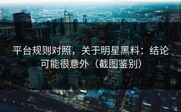 平台规则对照，关于明星黑料：结论可能很意外（截图鉴别）