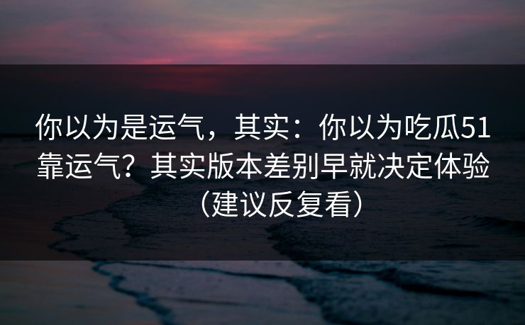 你以为是运气，其实：你以为吃瓜51靠运气？其实版本差别早就决定体验（建议反复看）