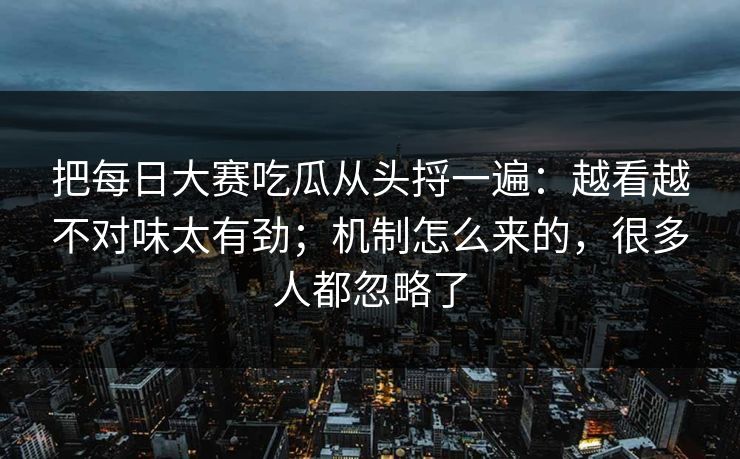 把每日大赛吃瓜从头捋一遍：越看越不对味太有劲；机制怎么来的，很多人都忽略了