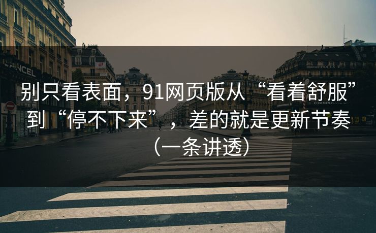 别只看表面，91网页版从“看着舒服”到“停不下来”，差的就是更新节奏（一条讲透）
