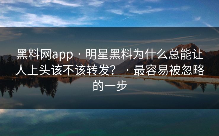 黑料网app · 明星黑料为什么总能让人上头该不该转发？ · 最容易被忽略的一步