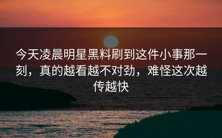 今天凌晨明星黑料刷到这件小事那一刻，真的越看越不对劲，难怪这次越传越快